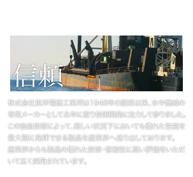 株式会社東洋電機工業所は1948年の創業以来、水中機械の専業メーカーとして永年に渡り技術開発に注力して参りました。この独自技術によって、厳しい状況下においても優れた性能を最大限に発揮できる製品を産業界へ送り出しております。産業界からも製品の優れた技術・信頼性に高い評価をいただいて広く採用されています。